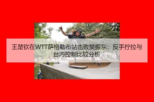 王楚钦在WTT萨格勒布站击败樊振东：反手拧拉与台内控制比较分析